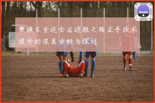 樊振东全运会后连胜之路正手技术提升的深度分析与探讨