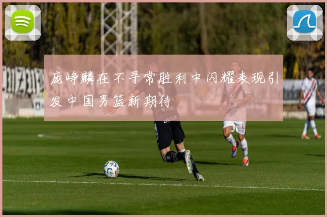 庞峥麟在不寻常胜利中闪耀表现引发中国男篮新期待