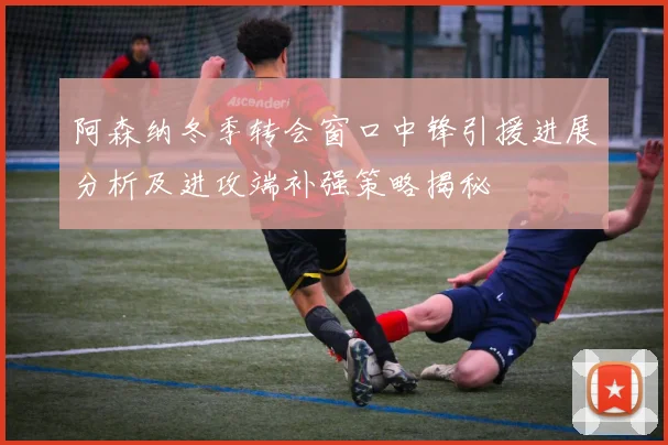 阿森纳冬季转会窗口中锋引援进展分析及进攻端补强策略揭秘