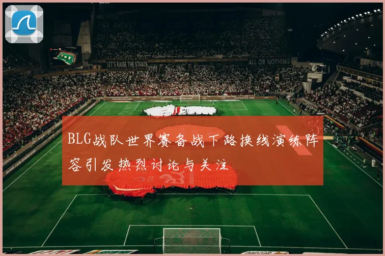 BLG战队世界赛备战下路换线演练阵容引发热烈讨论与关注