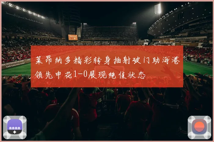 莱昂纳多精彩转身抽射破门助海港领先申花1-0展现绝佳状态