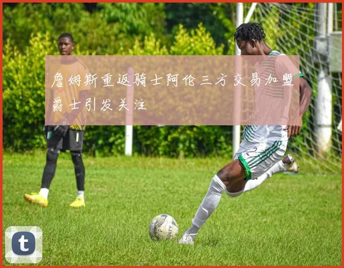 詹姆斯重返骑士阿伦三方交易加盟爵士引发关注