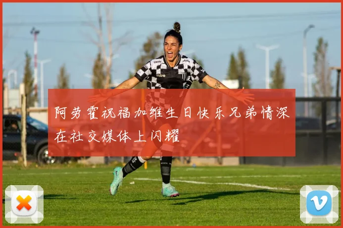 阿劳霍祝福加维生日快乐兄弟情深在社交媒体上闪耀