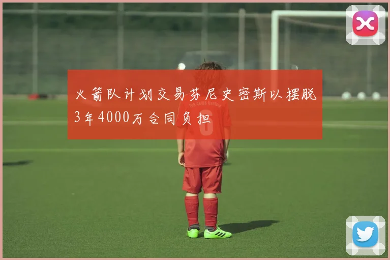 火箭队计划交易芬尼史密斯以摆脱3年4000万合同负担